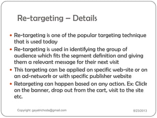 Re-targeting – Details
 Re-targeting is one of the popular targeting technique
that is used today
 Re-targeting is used in identifying the group of
audience which fits the segment definition and giving
them a relevant message for their next visit
 This targeting can be applied on specific web-site or on
an ad-network or with specific publisher website
 Retargeting can happen based on any action. Ex: Click
on the banner, drop out from the cart, visit to the site
etc.
Copyright: gayatrichoda@gmail.com 8/23/2013
 