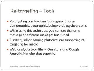 Re-targeting – Tools
 Retargeting can be done four segment bases:
demographic, geographic, behavioral, psychographic
 While using this technique, you can use the same
message or different messages fine tuned
 Currently all ad serving platforms are supporting re-
targeting for media
 Web analytics tools like – Omniture and Google
Analytics has also that capacity
Copyright: gayatrichoda@gmail.com 8/23/2013
 