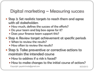Digital marketing – Measuring success
 Step 3: Set realistic targets to reach them and agree
with all stakeholders
 How much, defines the success of the efforts?
 Do your team and big boss agree for it?
 Does your finance team support this?
 Step 4: Review target achievement at specific periods
 When to review the results?
 How often to review the results?
 Step 5: Take preventive or corrective actions to
maintain the intended course
 How to address if a risk is faced?
 How to make changes to the initial course of actions?
Copyright: gayatrichoda@gmail.com 8/23/2013
 