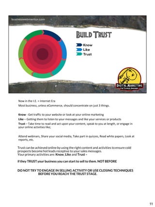 Now in the I.E. = Internet Era
Most business, unless eCommerce, should concentrate on just 3 things.
Know - Get traffic to your website or look at your online marketing
Like – Getting them to listen to your messages and like your services or products
Trust – Take time to read and act upon your content, speak to you at length, or engage in
your online activities like;

Attend webinars, Share your social media, Take part in quizzes, Read white papers, Look at
reports, etc.
Trust can be achieved online by using the right content and activities to ensure cold
prospects become hot leads receptive to your sales messages.
Your primary activities are: Know, Like and Trust –

if they TRUST your business you can start to sell to them. NOT BEFORE
DO NOT TRY TO ENGAGE IN SELLING ACTIVITY OR USE CLOSING TECHNIQUES
BEFORE YOU REACH THE TRUST STAGE.

11

 