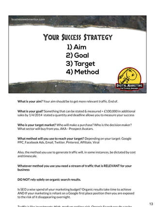 What is your aim? Your aim should be to get more relevant traffic. End of.

What is your goal? Something that can be stated & measured = £100,000 in additional
sales by 1/4/2014 stated a quantity and deadline allows you to measure your success
Who is your target market? Who will make a purchase? Who is the decision maker?
What sector will buy from you. AKA - Prospect Avatars.

What method will you use to reach your target? Depending on your target: Google
PPC, Facebook Ads, Email, Twitter, Pinterest, Affiliate, Viral
Also, the method you use to generate traffic will, in some instances, be dictated by cost
and timescale.
Whatever method you use you need a stream of traffic that is RELEVANT for your
business
DO NOT rely solely on organic search results.
Is SEO a wise spend of your marketing budget? Organic results take time to achieve
AND If your marketing is reliant on a Google first place position then you are exposed
to the risk of it disappearing overnight.

13

 