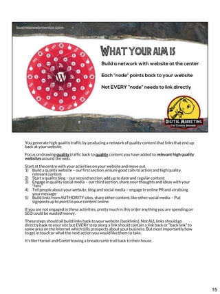 You generate high quality traffic by producing a network of quality content that links that end up
back at your website.
Focus on drawing quality traffic back to quality content you have added to relevant high quality
websites around the web.
Start at the centre with your activities on your website and move out.
1) Build a quality website – our first section, ensure good calls to action and high quality,
relevant content
2) Start a quality blog – our second section, add up to date and regular content
3) Engage in quality social media – our third section, share your thoughts and ideas with your
“fans”
4) Tell people about your website, blog and social media – engage in online PR and viralising
your message
5) Build links from AUTHORITY sites, share other content, like other social media – Put
signposts up to point to your content online
If you are not engaged in these activities, pretty much in this order anything you are spending on
SEO could be wasted money.
These steps should all build links back to your website (backlinks). Not ALL links should go
directly back to your site but EVERY step along a link should contain a link back or “back link” to
some area on the Internet which tells prospects about your business. But most importantly how
to get in touch or what the next action you would like them to take.
It’s like Hansel and Gretel leaving a breadcrumb trail back to their house.

15

 