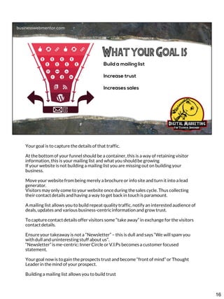 Your goal is to capture the details of that traffic.
At the bottom of your funnel should be a container, this is a way of retaining visitor
information, this is your mailing list and what you should be growing
If your website is not building a mailing list you are missing out on building your
business.
Move your website from being merely a brochure or info site and turn it into a lead
generator.
Visitors may only come to your website once during the sales cycle. Thus collecting
their contact details and having a way to get back in touch is paramount.
A mailing list allows you to build repeat quality traffic, notify an interested audience of
deals, updates and various business-centric information and grow trust.
To capture contact details offer visitors some “take away” in exchange for the visitors
contact details.
Ensure your takeaway is not a “Newsletter” – this is dull and says “We will spam you
with dull and uninteresting stuff about us”.
“Newsletter” is me-centric: Inner Circle or V.I.Ps becomes a customer focused
statement.
Your goal now is to gain the prospects trust and become “front of mind” or Thought
Leader in the mind of your prospect.
Building a mailing list allows you to build trust

16

 