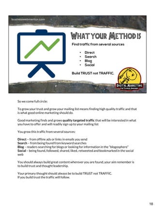 So we come full circle:
To grow your trust and grow your mailing list means finding high quality traffic and that
is what good online marketing should do.
Good marketing finds and grows quality targeted traffic that will be interested in what
you have to offer and will readily sign up to your mailing list
You grow this traffic from several sources:
Direct – from offline ads or links in emails you send
Search – from being found from keyword searches
Blog – readers searching for blogs or looking for information in the “blogosphere”
Social – being found, followed, shared, liked, retweeted and bookmarked in the social
web

You should always build great content wherever you are found, your aim remember is
to build trust and thought leadership.
Your primary thought should always be to build TRUST not TRAFFIC.
If you build trust the traffic will follow.

18

 