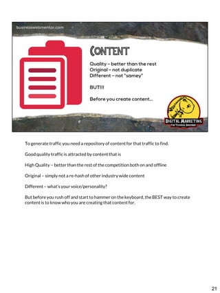 To generate traffic you need a repository of content for that traffic to find.
Good quality traffic is attracted by content that is
High Quality – better than the rest of the competition both on and offline
Original – simply not a re-hash of other industry wide content
Different – what’s your voice/personality?
But before you rush off and start to hammer on the keyboard, the BEST way to create
content is to know who you are creating that content for.

21

 