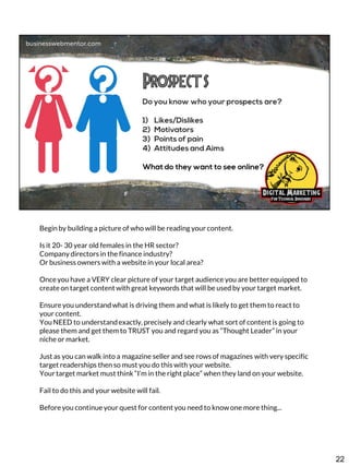 Begin by building a picture of who will be reading your content.
Is it 20- 30 year old females in the HR sector?
Company directors in the finance industry?
Or business owners with a website in your local area?
Once you have a VERY clear picture of your target audience you are better equipped to
create on target content with great keywords that will be used by your target market.

Ensure you understand what is driving them and what is likely to get them to react to
your content.
You NEED to understand exactly, precisely and clearly what sort of content is going to
please them and get them to TRUST you and regard you as “Thought Leader” in your
niche or market.
Just as you can walk into a magazine seller and see rows of magazines with very specific
target readerships then so must you do this with your website.
Your target market must think “I’m in the right place” when they land on your website.
Fail to do this and your website will fail.
Before you continue your quest for content you need to know one more thing...

22

 