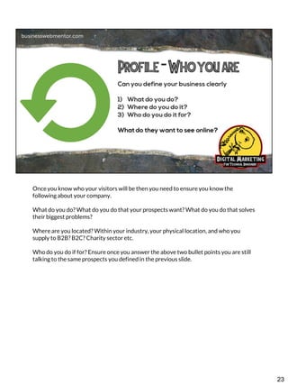 Once you know who your visitors will be then you need to ensure you know the
following about your company.
What do you do? What do you do that your prospects want? What do you do that solves
their biggest problems?
Where are you located? Within your industry, your physical location, and who you
supply to B2B? B2C? Charity sector etc.

Who do you do if for? Ensure once you answer the above two bullet points you are still
talking to the same prospects you defined in the previous slide.

23

 