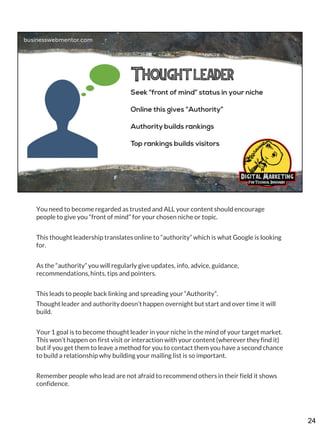 You need to become regarded as trusted and ALL your content should encourage
people to give you “front of mind” for your chosen niche or topic.
This thought leadership translates online to “authority” which is what Google is looking
for.
As the “authority” you will regularly give updates, info, advice, guidance,
recommendations, hints, tips and pointers.
This leads to people back linking and spreading your “Authority”.
Thought leader and authority doesn’t happen overnight but start and over time it will
build.

Your 1 goal is to become thought leader in your niche in the mind of your target market.
This won’t happen on first visit or interaction with your content (wherever they find it)
but if you get them to leave a method for you to contact them you have a second chance
to build a relationship why building your mailing list is so important.
Remember people who lead are not afraid to recommend others in their field it shows
confidence.

24

 