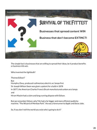 The simple fact is businesses that are willing to spread their ideas, be it product benefits
or business info win.
Who invented the lightbulb?
Thomas Edison?
But
Humphry Davy, produced rudimentary electric arc lamps first

Sir Joseph Wilson Swan was given a patent for a bulb in 1878
In 1877, the American Charles Francis Brush manufactured carbon arcs lamps
and
Hiram Maxim had a claim and long running dispute with Edison.

But we remember Edison, why? He had a far bigger and more efficient publicity
machine. “The Wizard of Menlow Park”. He was a forerunner to Apple and Steve Jobs.
So, if you don’t tell the world you exist who’s going to do it?

26

 