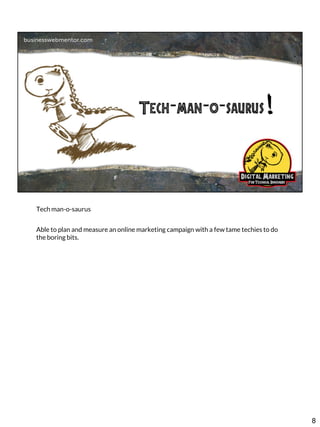 Tech man-o-saurus

Able to plan and measure an online marketing campaign with a few tame techies to do
the boring bits.

8

 