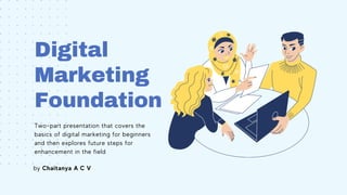 Digital
Marketing
Foundation
Two-part presentation that covers the
basics of digital marketing for beginners
and then explores future steps for
enhancement in the field
by Chaitanya A C V
 