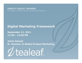 Digital Marketing Framework
September 12, 2011
11:00 – 12:00 PM

Janet Jaiswal
Sr. Director of Global Product Marketing




 © 1999 - 2011 Tealeaf Technology, Inc. All Rights Reserved. Confidential and Proprietary.
 