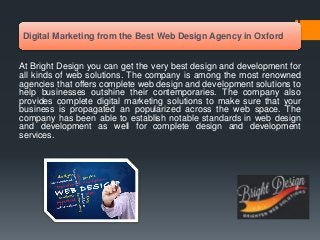 Digital Marketing from the Best Web Design Agency in Oxford
At Bright Design you can get the very best design and development for
all kinds of web solutions. The company is among the most renowned
agencies that offers complete web design and development solutions to
help businesses outshine their contemporaries. The company also
provides complete digital marketing solutions to make sure that your
business is propagated an popularized across the web space. The
company has been able to establish notable standards in web design
and development as well for complete design and development
services.
 