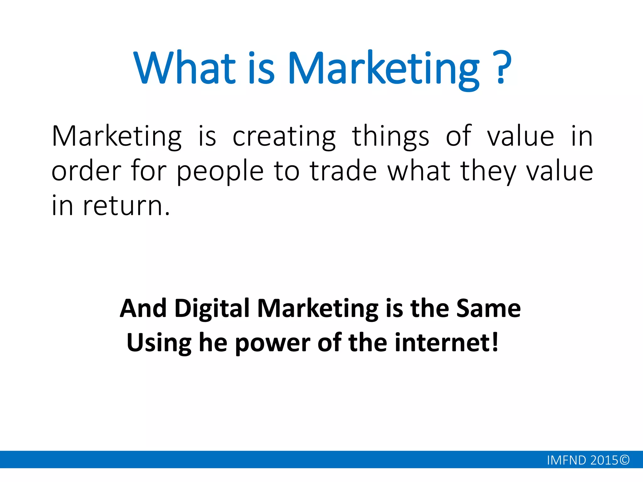 IMFND 2015©
What is Marketing ?
Marketing is creating things of value in
order for people to trade what they value
in return.
And Digital Marketing is the Same
Using he power of the internet!
 