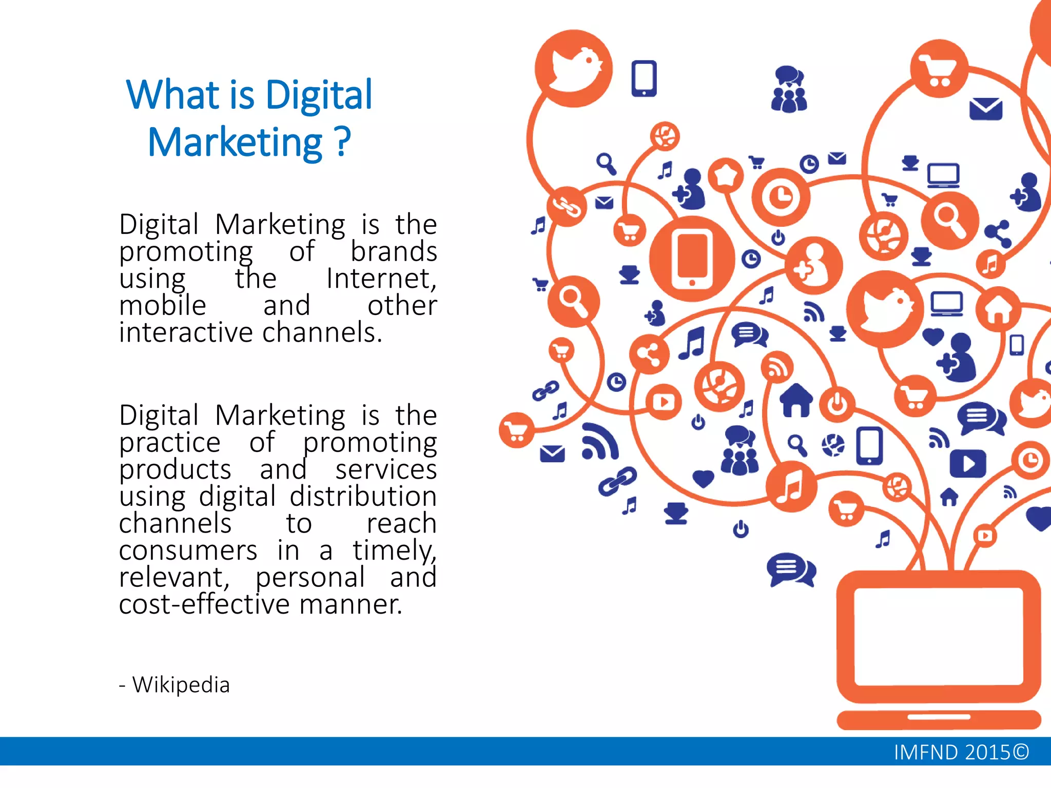 IMFND 2015©
What is Digital
Marketing ?
Digital Marketing is the
promoting of brands
using the Internet,
mobile and other
interactive channels.
Digital Marketing is the
practice of promoting
products and services
using digital distribution
channels to reach
consumers in a timely,
relevant, personal and
cost-effective manner.
- Wikipedia
 