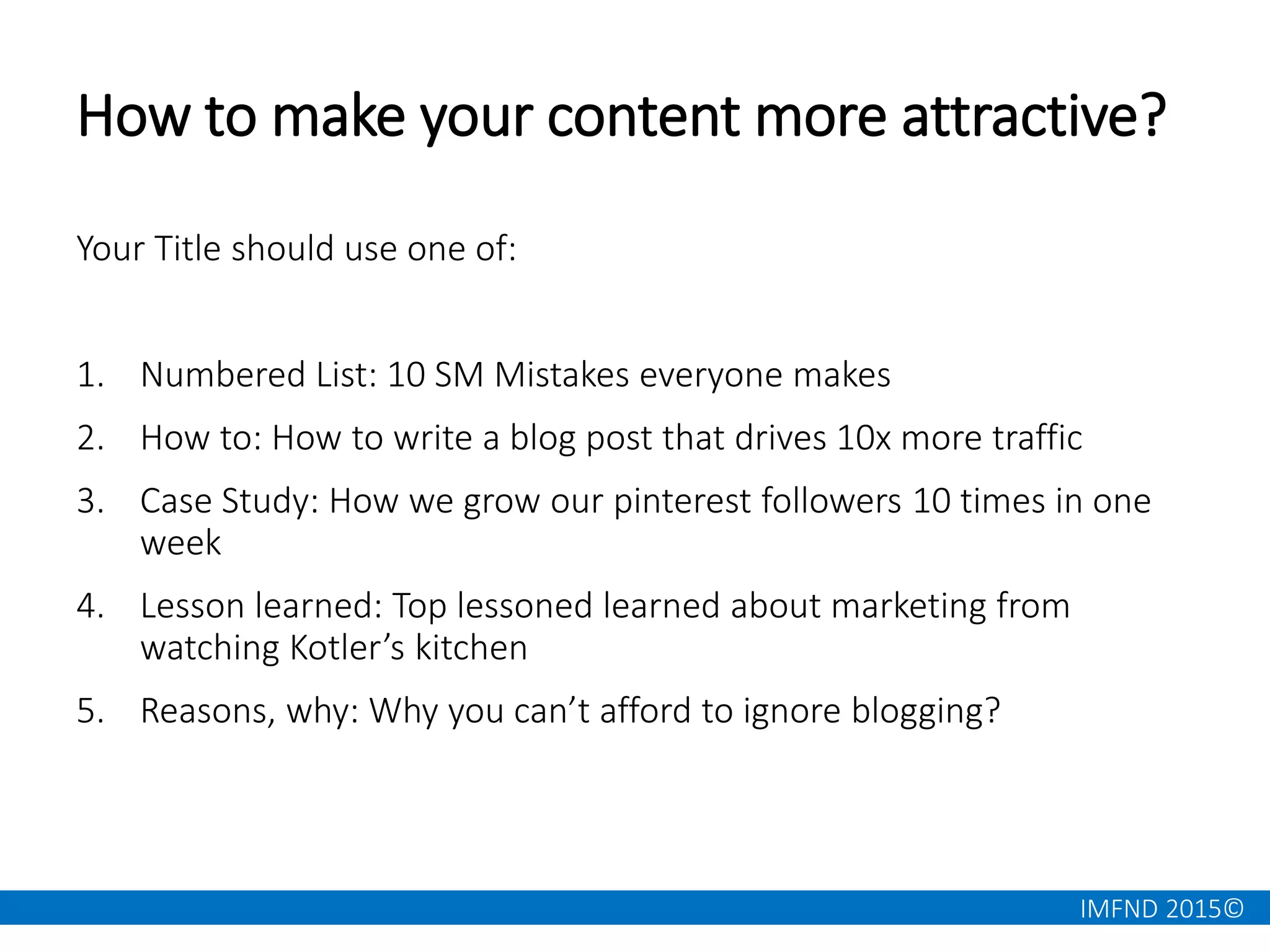 IMFND 2015©
How to make your content more attractive?
Your Title should use one of:
1. Numbered List: 10 SM Mistakes everyone makes
2. How to: How to write a blog post that drives 10x more traffic
3. Case Study: How we grow our pinterest followers 10 times in one
week
4. Lesson learned: Top lessoned learned about marketing from
watching Kotler’s kitchen
5. Reasons, why: Why you can’t afford to ignore blogging?
 