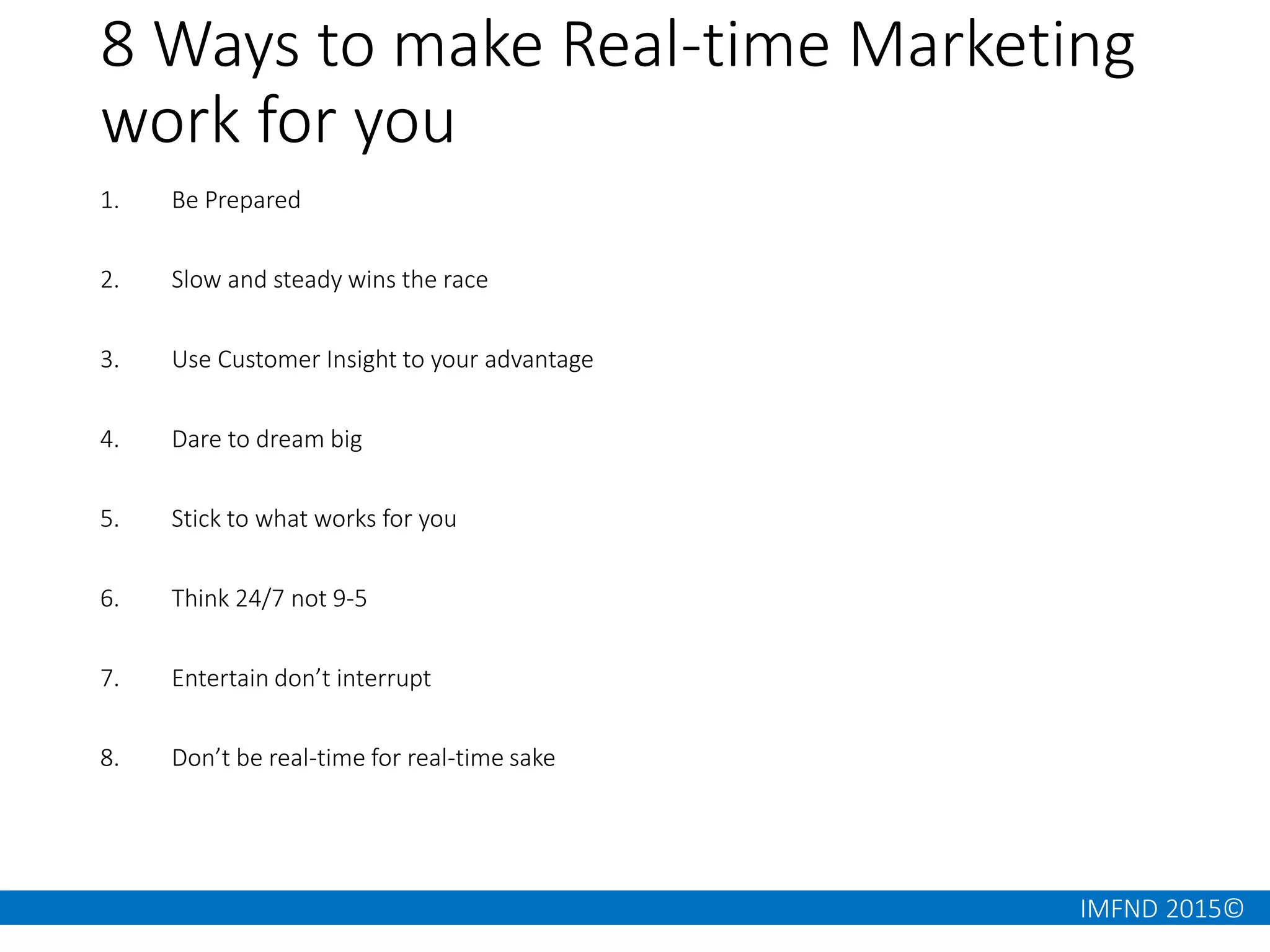 IMFND 2015©
8 Ways to make Real-time Marketing
work for you
1. Be Prepared
2. Slow and steady wins the race
3. Use Customer Insight to your advantage
4. Dare to dream big
5. Stick to what works for you
6. Think 24/7 not 9-5
7. Entertain don’t interrupt
8. Don’t be real-time for real-time sake
 