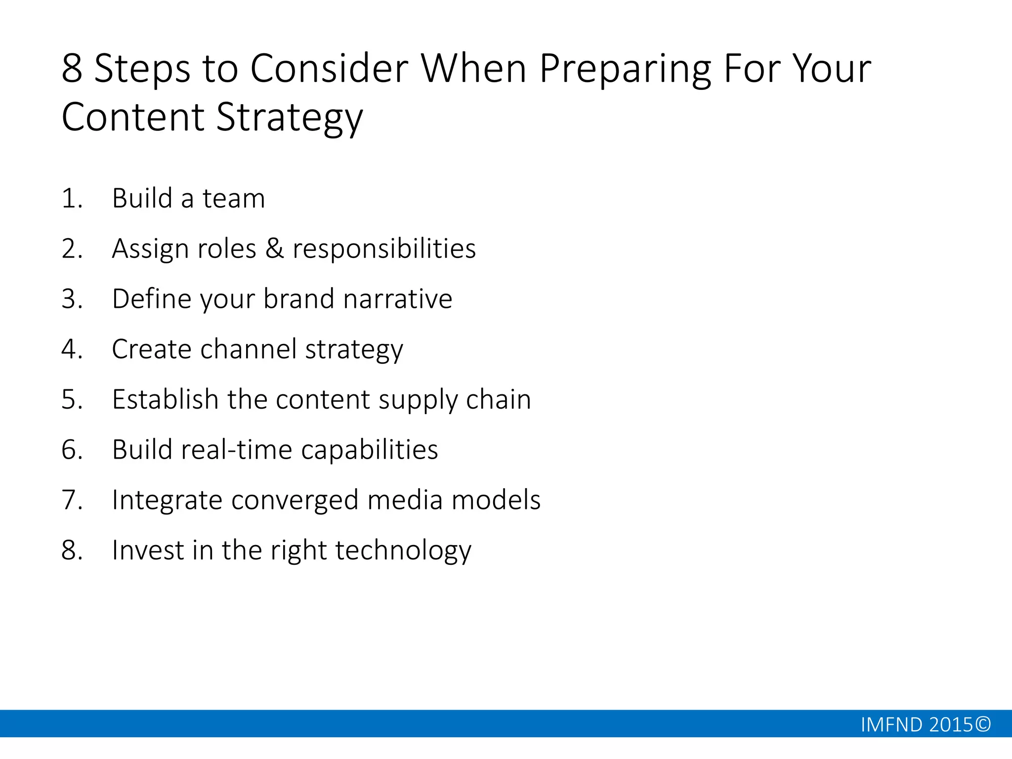 IMFND 2015©
8 Steps to Consider When Preparing For Your
Content Strategy
1. Build a team
2. Assign roles & responsibilities
3. Define your brand narrative
4. Create channel strategy
5. Establish the content supply chain
6. Build real-time capabilities
7. Integrate converged media models
8. Invest in the right technology
 