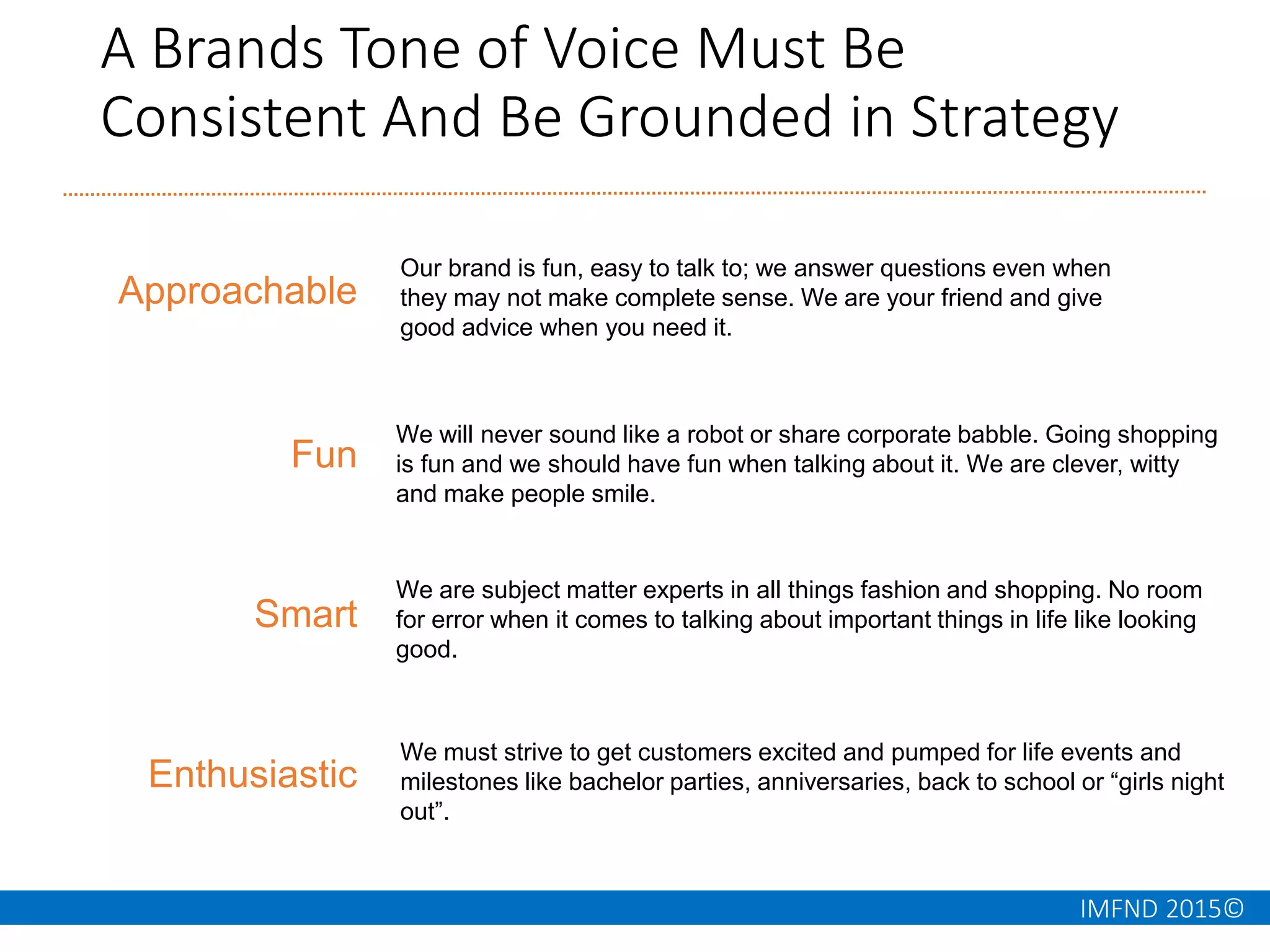 IMFND 2015©
A Brands Tone of Voice Must Be
Consistent And Be Grounded in Strategy
Approachable
Fun
Smart
Enthusiastic
We will never sound like a robot or share corporate babble. Going shopping
is fun and we should have fun when talking about it. We are clever, witty
and make people smile.
We are subject matter experts in all things fashion and shopping. No room
for error when it comes to talking about important things in life like looking
good.
We must strive to get customers excited and pumped for life events and
milestones like bachelor parties, anniversaries, back to school or “girls night
out”.
Our brand is fun, easy to talk to; we answer questions even when
they may not make complete sense. We are your friend and give
good advice when you need it.
 