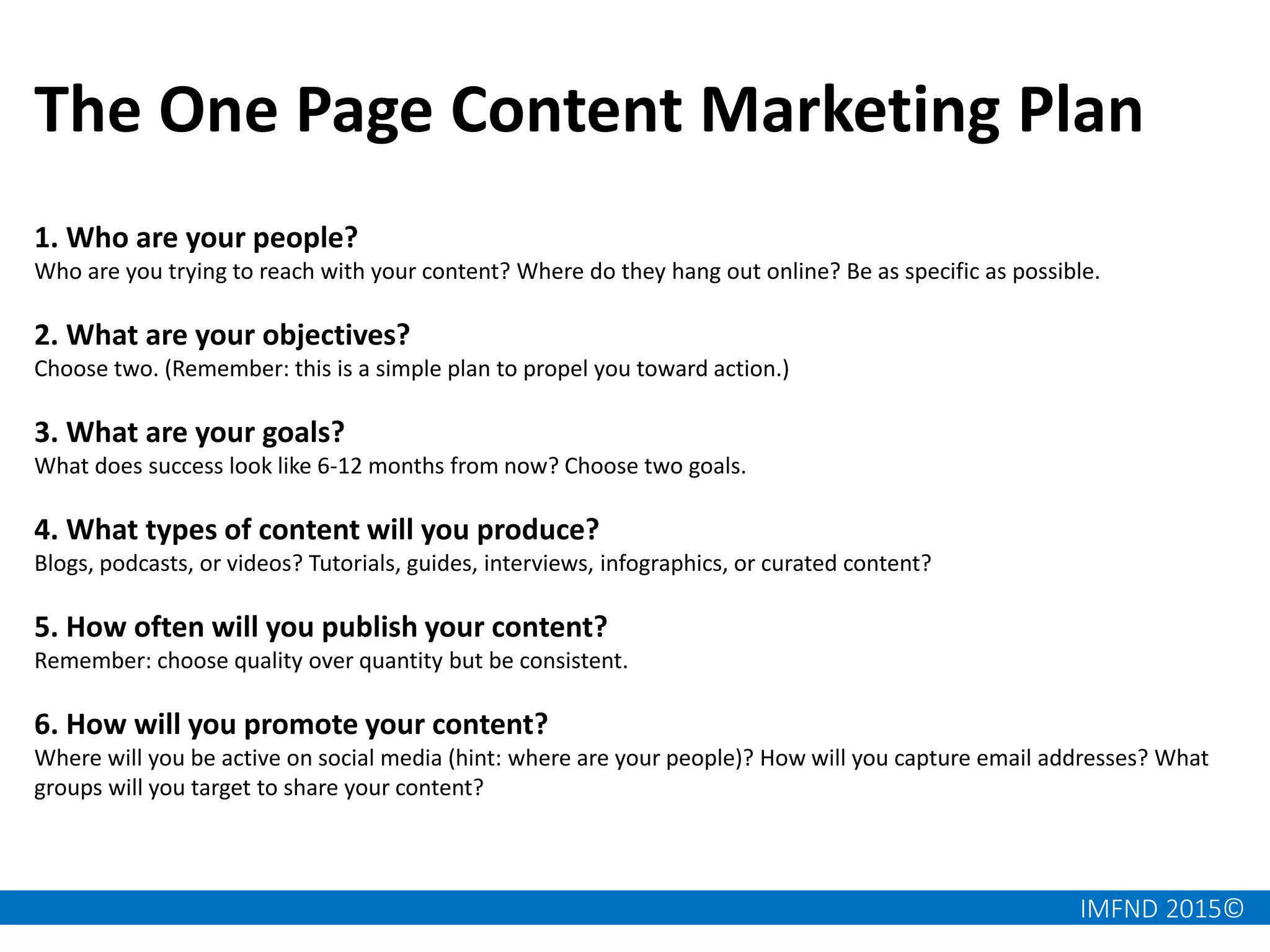 IMFND 2015©
The One Page Content Marketing Plan
1. Who are your people?
Who are you trying to reach with your content? Where do they hang out online? Be as specific as possible.
2. What are your objectives?
Choose two. (Remember: this is a simple plan to propel you toward action.)
3. What are your goals?
What does success look like 6-12 months from now? Choose two goals.
4. What types of content will you produce?
Blogs, podcasts, or videos? Tutorials, guides, interviews, infographics, or curated content?
5. How often will you publish your content?
Remember: choose quality over quantity but be consistent.
6. How will you promote your content?
Where will you be active on social media (hint: where are your people)? How will you capture email addresses? What
groups will you target to share your content?
 