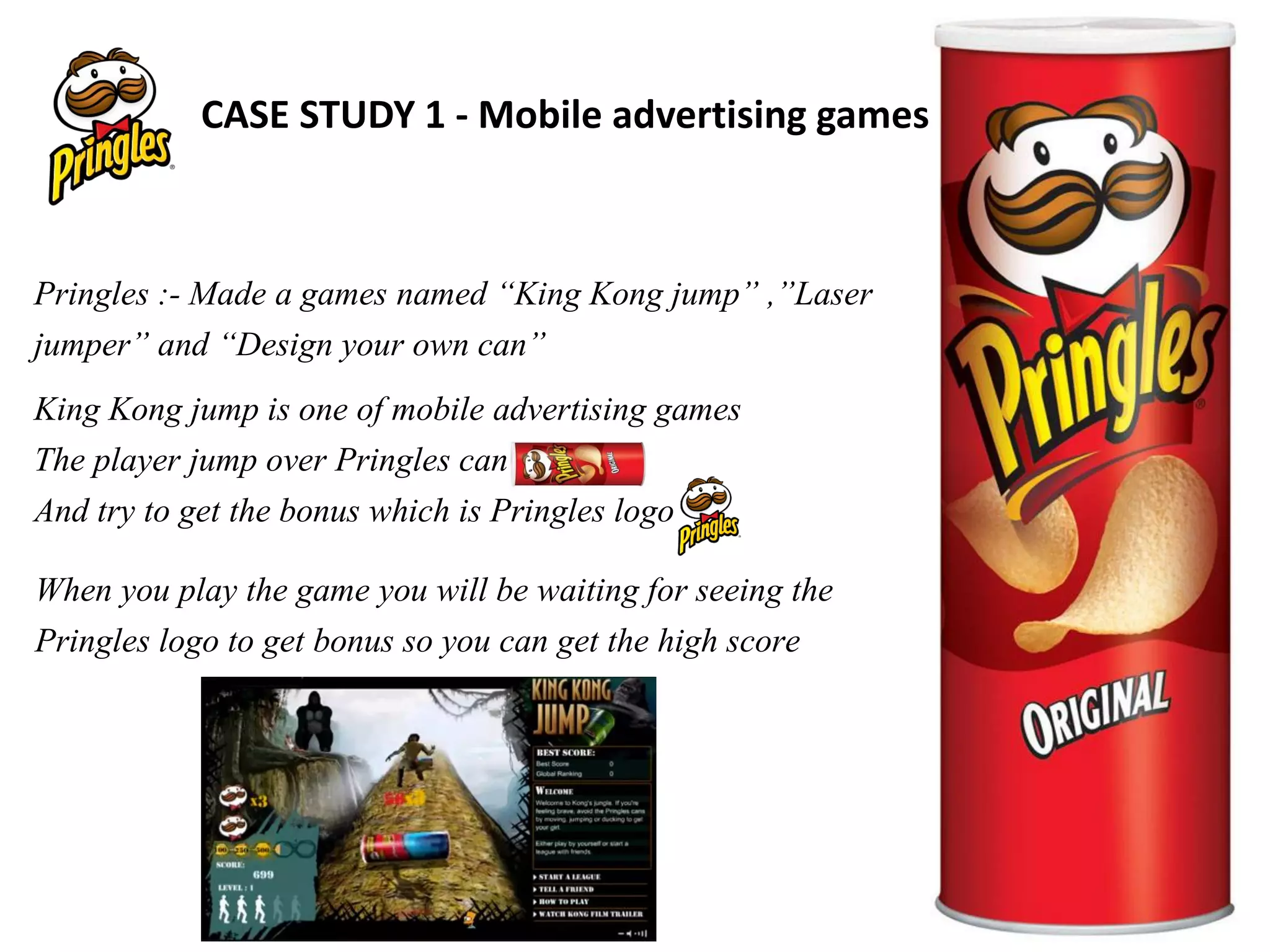 Pringles :- Made a games named “King Kong jump” ,”Laser
jumper” and “Design your own can”
King Kong jump is one of mobile advertising games
The player jump over Pringles can
And try to get the bonus which is Pringles logo
When you play the game you will be waiting for seeing the
Pringles logo to get bonus so you can get the high score
CASE STUDY 1 - Mobile advertising games
 