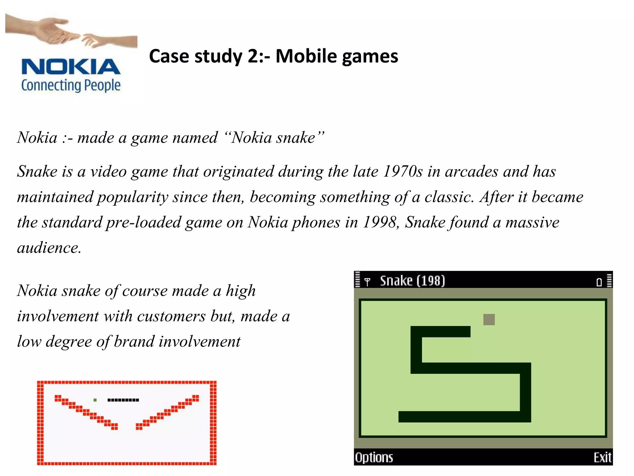 Case study 2:- Mobile games
Nokia :- made a game named “Nokia snake”
Snake is a video game that originated during the late 1970s in arcades and has
maintained popularity since then, becoming something of a classic. After it became
the standard pre-loaded game on Nokia phones in 1998, Snake found a massive
audience.
Nokia snake of course made a high
involvement with customers but, made a
low degree of brand involvement
 