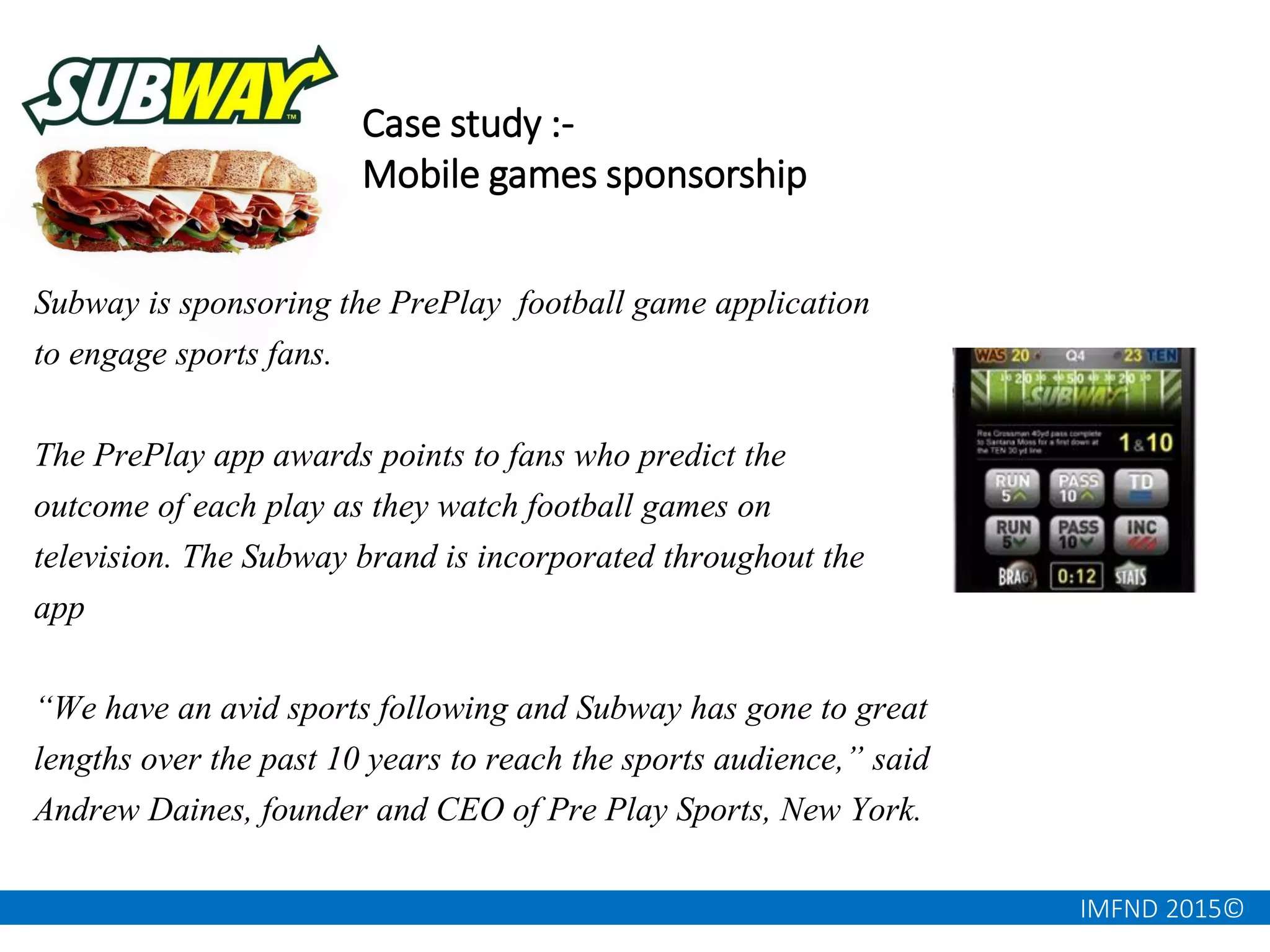 IMFND 2015©
Case study :-
Mobile games sponsorship
Subway is sponsoring the PrePlay football game application
to engage sports fans.
The PrePlay app awards points to fans who predict the
outcome of each play as they watch football games on
television. The Subway brand is incorporated throughout the
app
“We have an avid sports following and Subway has gone to great
lengths over the past 10 years to reach the sports audience,” said
Andrew Daines, founder and CEO of Pre Play Sports, New York.
 