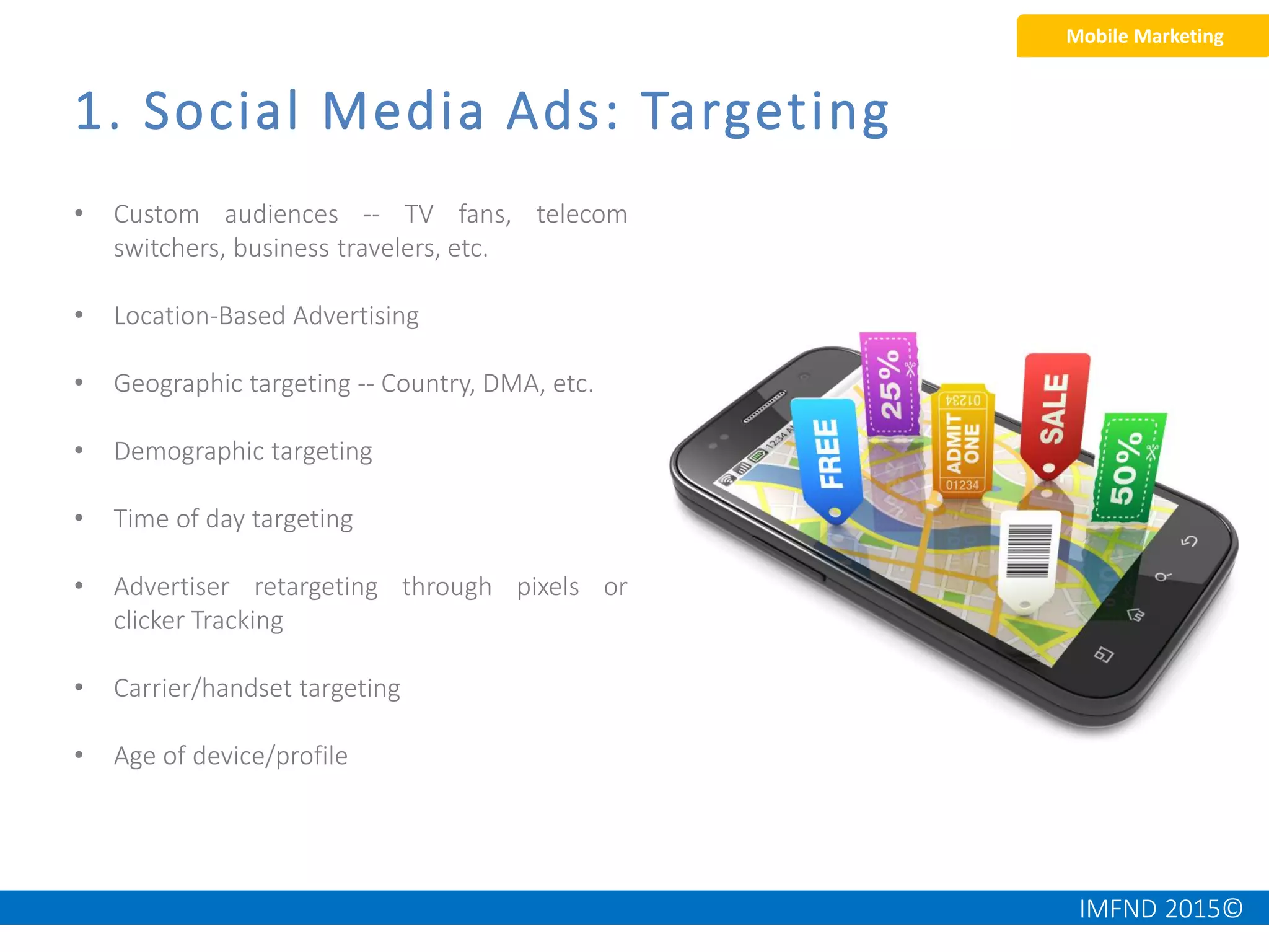 IMFND 2015©
1. Social Media Ads: Targeting
Mobile Marketing
• Custom audiences -- TV fans, telecom
switchers, business travelers, etc.
• Location-Based Advertising
• Geographic targeting -- Country, DMA, etc.
• Demographic targeting
• Time of day targeting
• Advertiser retargeting through pixels or
clicker Tracking
• Carrier/handset targeting
• Age of device/profile
 