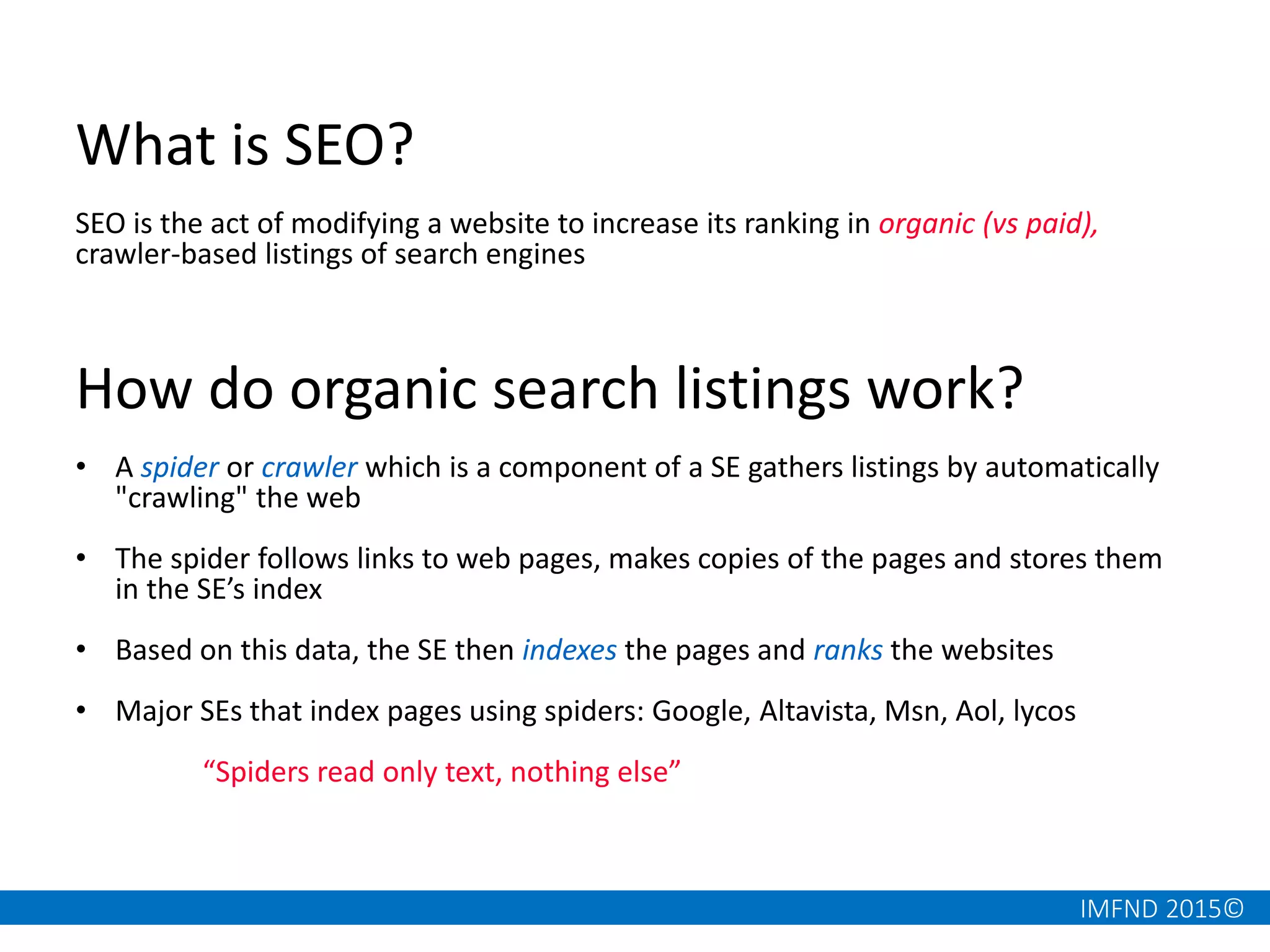 IMFND 2015©
What is SEO?
SEO is the act of modifying a website to increase its ranking in organic (vs paid),
crawler-based listings of search engines
How do organic search listings work?
• A spider or crawler which is a component of a SE gathers listings by automatically
"crawling" the web
• The spider follows links to web pages, makes copies of the pages and stores them
in the SE’s index
• Based on this data, the SE then indexes the pages and ranks the websites
• Major SEs that index pages using spiders: Google, Altavista, Msn, Aol, lycos
“Spiders read only text, nothing else”
 