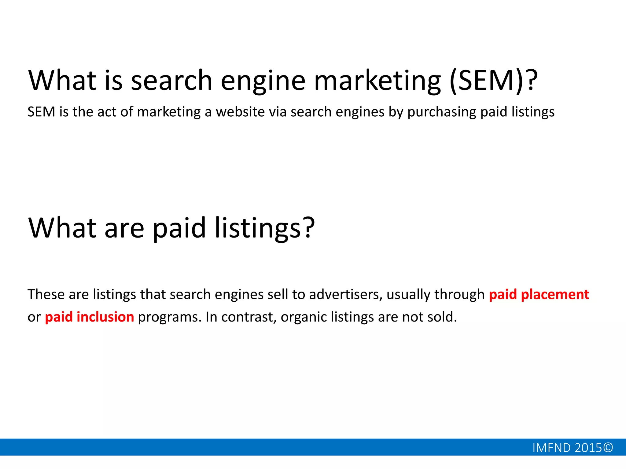 IMFND 2015©
What is search engine marketing (SEM)?
SEM is the act of marketing a website via search engines by purchasing paid listings
What are paid listings?
These are listings that search engines sell to advertisers, usually through paid placement
or paid inclusion programs. In contrast, organic listings are not sold.
 