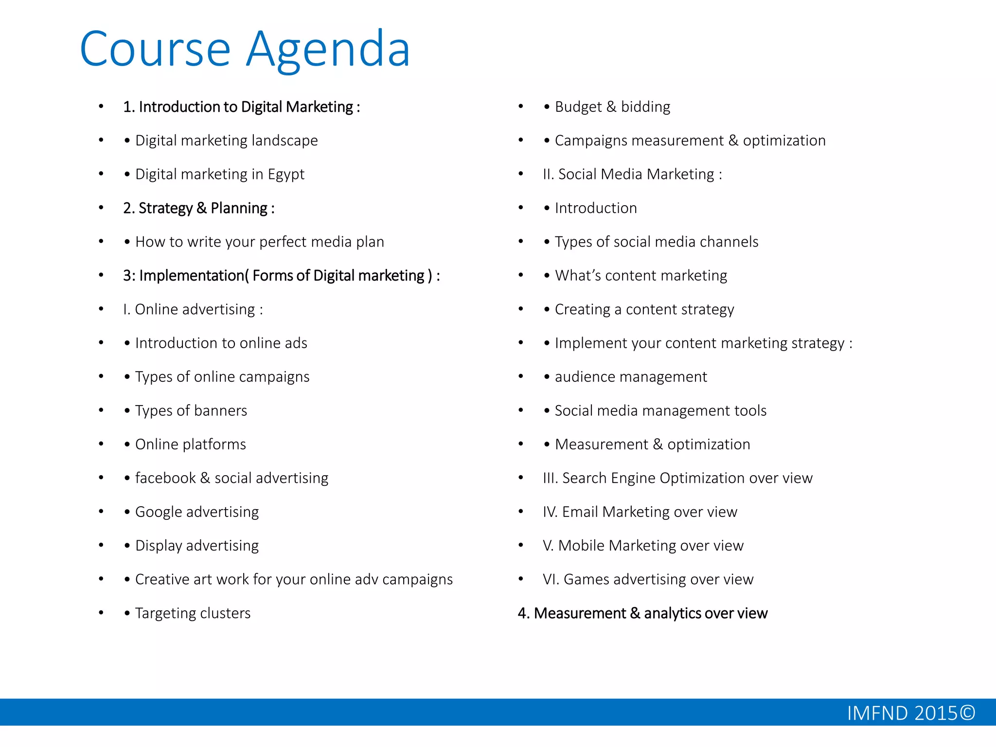 IMFND 2015©
Course Agenda
• 1. Introduction to Digital Marketing :
• • Digital marketing landscape
• • Digital marketing in Egypt
• 2. Strategy & Planning :
• • How to write your perfect media plan
• 3: Implementation( Forms of Digital marketing ) :
• I. Online advertising :
• • Introduction to online ads
• • Types of online campaigns
• • Types of banners
• • Online platforms
• • facebook & social advertising
• • Google advertising
• • Display advertising
• • Creative art work for your online adv campaigns
• • Targeting clusters
• • Budget & bidding
• • Campaigns measurement & optimization
• II. Social Media Marketing :
• • Introduction
• • Types of social media channels
• • What’s content marketing
• • Creating a content strategy
• • Implement your content marketing strategy :
• • audience management
• • Social media management tools
• • Measurement & optimization
• III. Search Engine Optimization over view
• IV. Email Marketing over view
• V. Mobile Marketing over view
• VI. Games advertising over view
4. Measurement & analytics over view
 