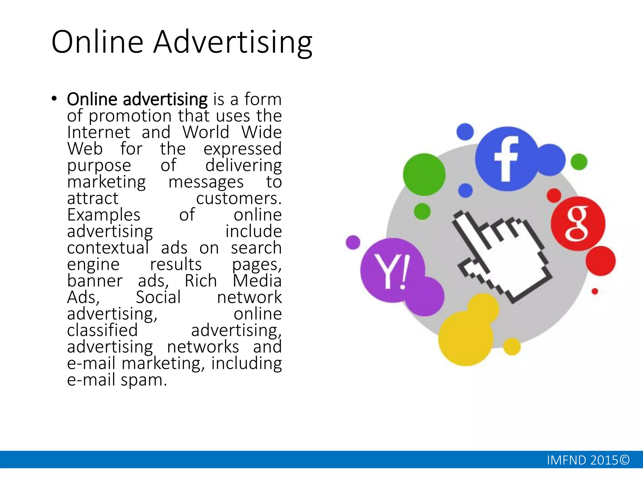 IMFND 2015©
Online Advertising
• Online advertising is a form
of promotion that uses the
Internet and World Wide
Web for the expressed
purpose of delivering
marketing messages to
attract customers.
Examples of online
advertising include
contextual ads on search
engine results pages,
banner ads, Rich Media
Ads, Social network
advertising, online
classified advertising,
advertising networks and
e-mail marketing, including
e-mail spam.
 