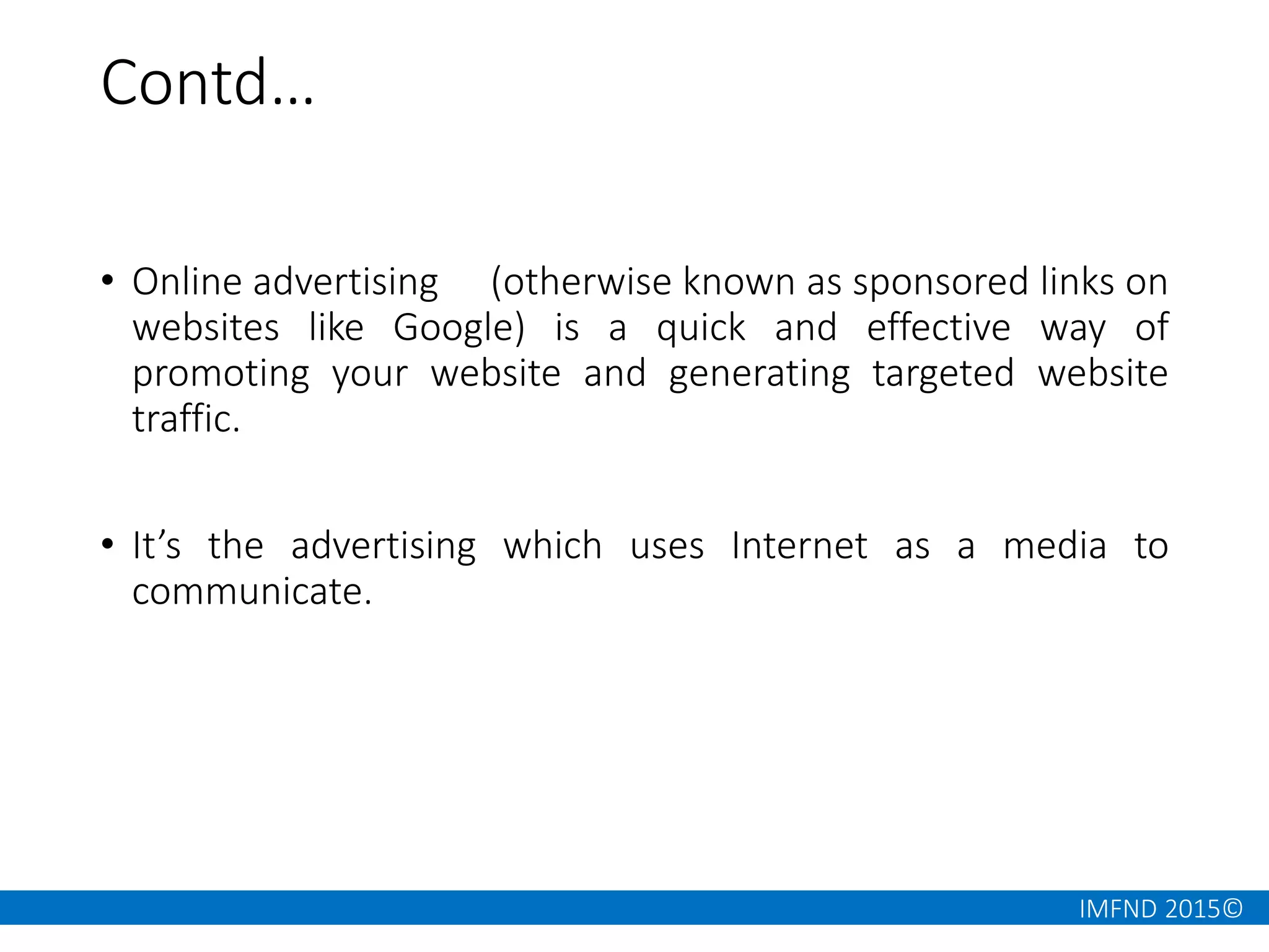 IMFND 2015©
Contd…
• Online advertising (otherwise known as sponsored links on
websites like Google) is a quick and effective way of
promoting your website and generating targeted website
traffic.
• It’s the advertising which uses Internet as a media to
communicate.
 