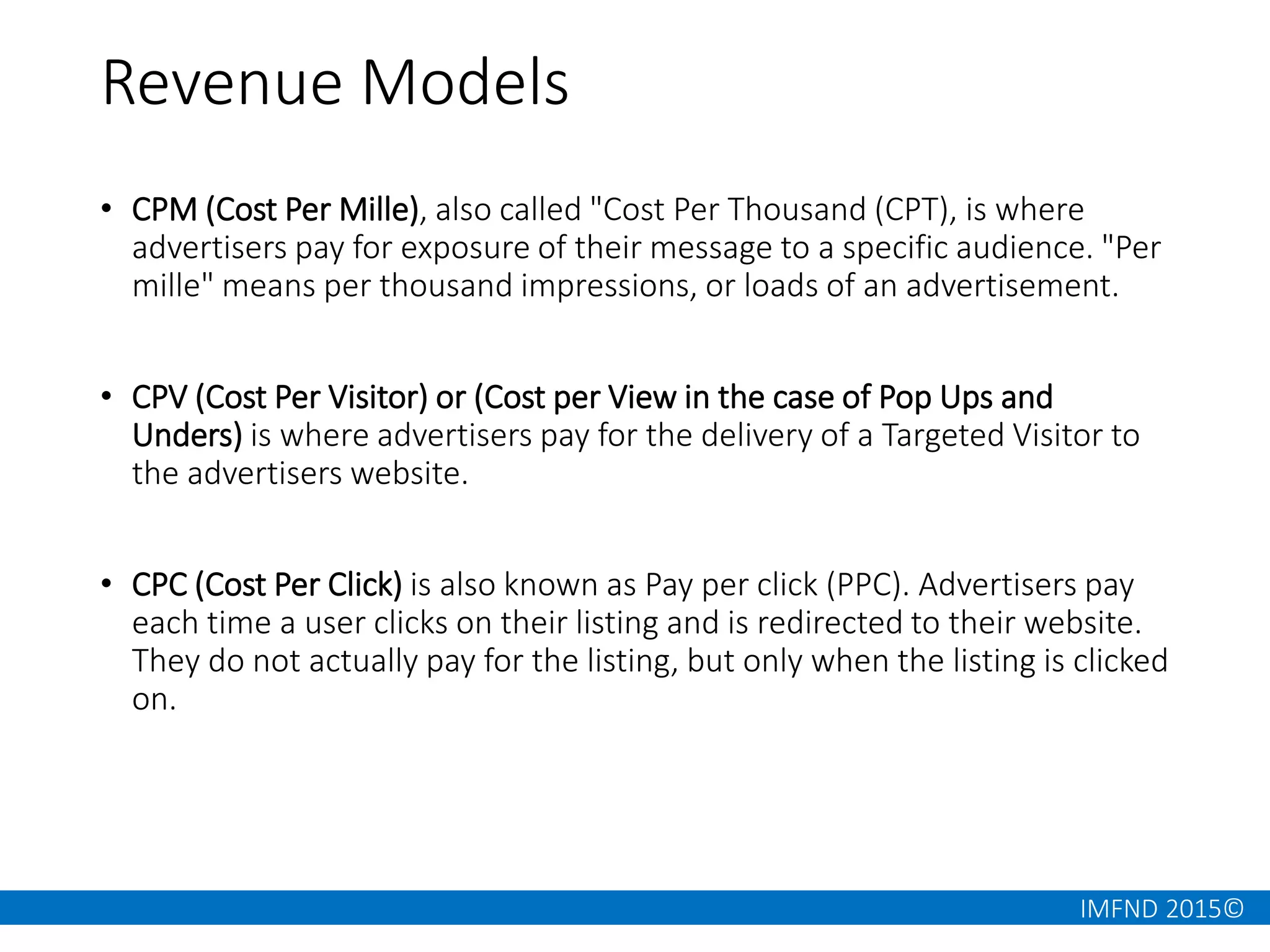 IMFND 2015©
Revenue Models
• CPM (Cost Per Mille), also called "Cost Per Thousand (CPT), is where
advertisers pay for exposure of their message to a specific audience. "Per
mille" means per thousand impressions, or loads of an advertisement.
• CPV (Cost Per Visitor) or (Cost per View in the case of Pop Ups and
Unders) is where advertisers pay for the delivery of a Targeted Visitor to
the advertisers website.
• CPC (Cost Per Click) is also known as Pay per click (PPC). Advertisers pay
each time a user clicks on their listing and is redirected to their website.
They do not actually pay for the listing, but only when the listing is clicked
on.
 