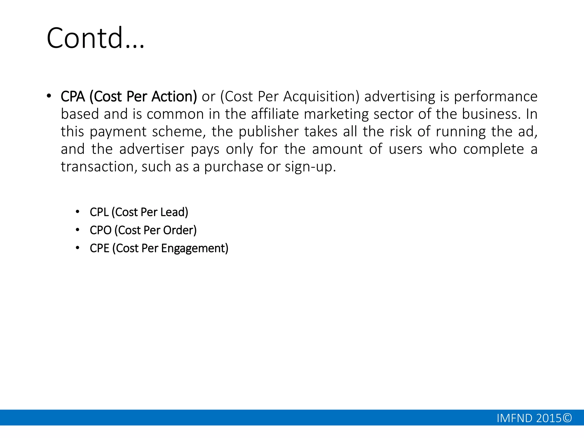 IMFND 2015©
Contd…
• CPA (Cost Per Action) or (Cost Per Acquisition) advertising is performance
based and is common in the affiliate marketing sector of the business. In
this payment scheme, the publisher takes all the risk of running the ad,
and the advertiser pays only for the amount of users who complete a
transaction, such as a purchase or sign-up.
• CPL (Cost Per Lead)
• CPO (Cost Per Order)
• CPE (Cost Per Engagement)
 