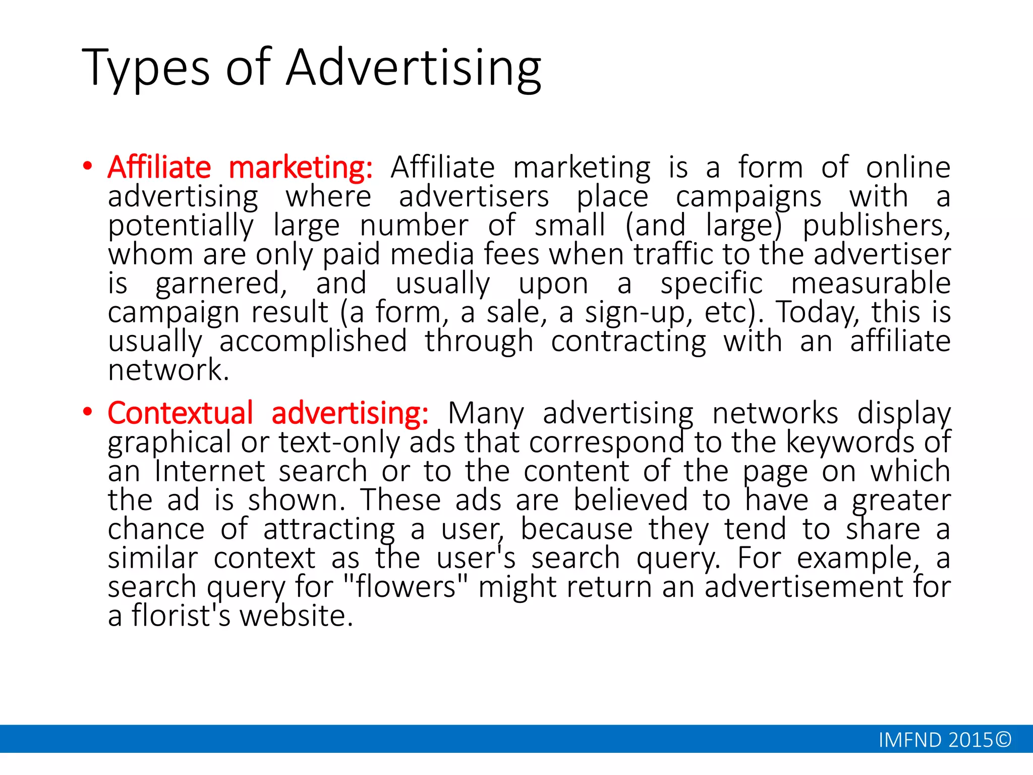 IMFND 2015©
Types of Advertising
• Affiliate marketing: Affiliate marketing is a form of online
advertising where advertisers place campaigns with a
potentially large number of small (and large) publishers,
whom are only paid media fees when traffic to the advertiser
is garnered, and usually upon a specific measurable
campaign result (a form, a sale, a sign-up, etc). Today, this is
usually accomplished through contracting with an affiliate
network.
• Contextual advertising: Many advertising networks display
graphical or text-only ads that correspond to the keywords of
an Internet search or to the content of the page on which
the ad is shown. These ads are believed to have a greater
chance of attracting a user, because they tend to share a
similar context as the user's search query. For example, a
search query for "flowers" might return an advertisement for
a florist's website.
 