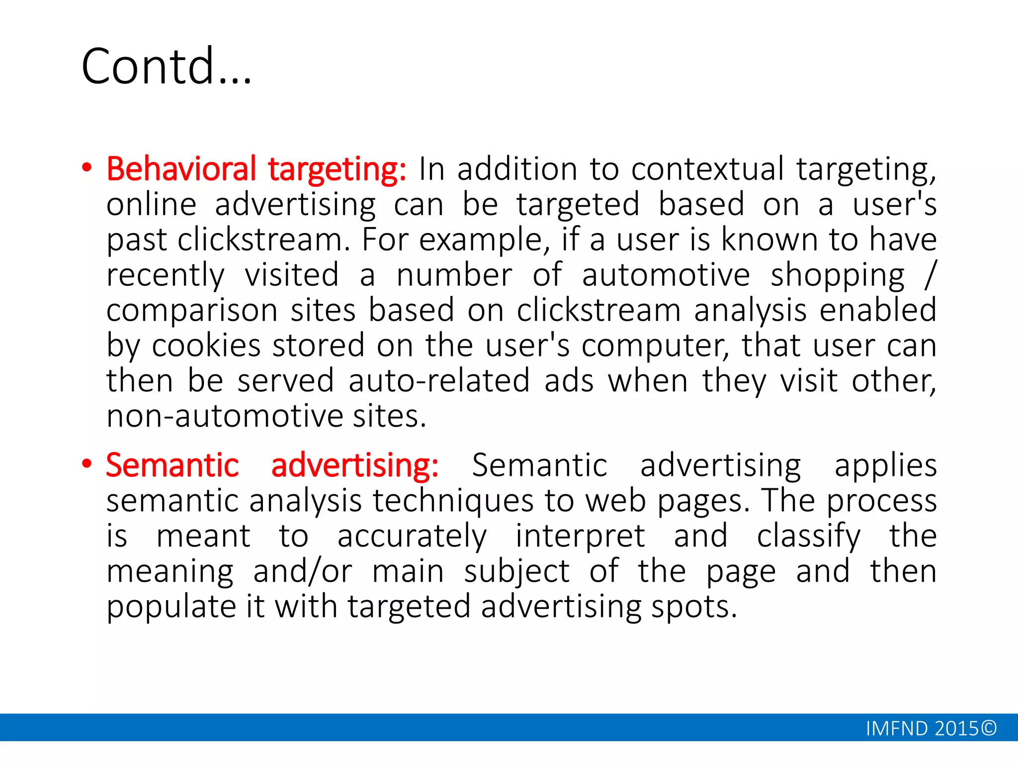IMFND 2015©
Contd…
• Behavioral targeting: In addition to contextual targeting,
online advertising can be targeted based on a user's
past clickstream. For example, if a user is known to have
recently visited a number of automotive shopping /
comparison sites based on clickstream analysis enabled
by cookies stored on the user's computer, that user can
then be served auto-related ads when they visit other,
non-automotive sites.
• Semantic advertising: Semantic advertising applies
semantic analysis techniques to web pages. The process
is meant to accurately interpret and classify the
meaning and/or main subject of the page and then
populate it with targeted advertising spots.
 