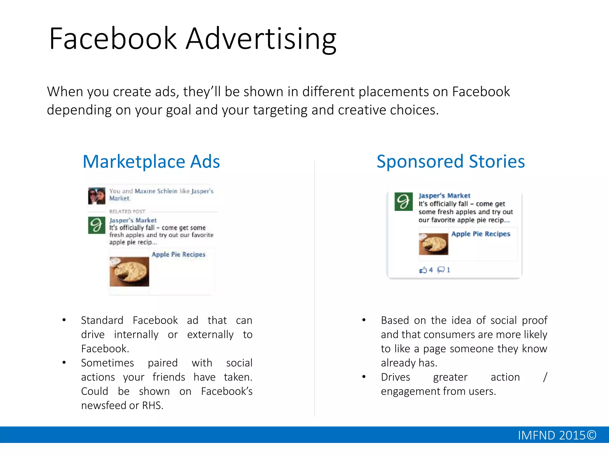 IMFND 2015©
When you create ads, they’ll be shown in different placements on Facebook
depending on your goal and your targeting and creative choices.
Facebook Advertising
Marketplace Ads Sponsored Stories
• Standard Facebook ad that can
drive internally or externally to
Facebook.
• Sometimes paired with social
actions your friends have taken.
Could be shown on Facebook’s
newsfeed or RHS.
• Based on the idea of social proof
and that consumers are more likely
to like a page someone they know
already has.
• Drives greater action /
engagement from users.
 
