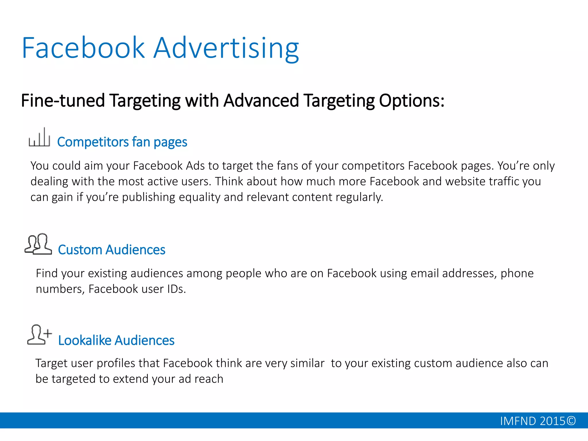 IMFND 2015©
Facebook Advertising
Fine-tuned Targeting with Advanced Targeting Options:
Competitors fan pages
Custom Audiences
You could aim your Facebook Ads to target the fans of your competitors Facebook pages. You’re only
dealing with the most active users. Think about how much more Facebook and website traffic you
can gain if you’re publishing equality and relevant content regularly.
Find your existing audiences among people who are on Facebook using email addresses, phone
numbers, Facebook user IDs.
Lookalike Audiences
Target user profiles that Facebook think are very similar to your existing custom audience also can
be targeted to extend your ad reach
 