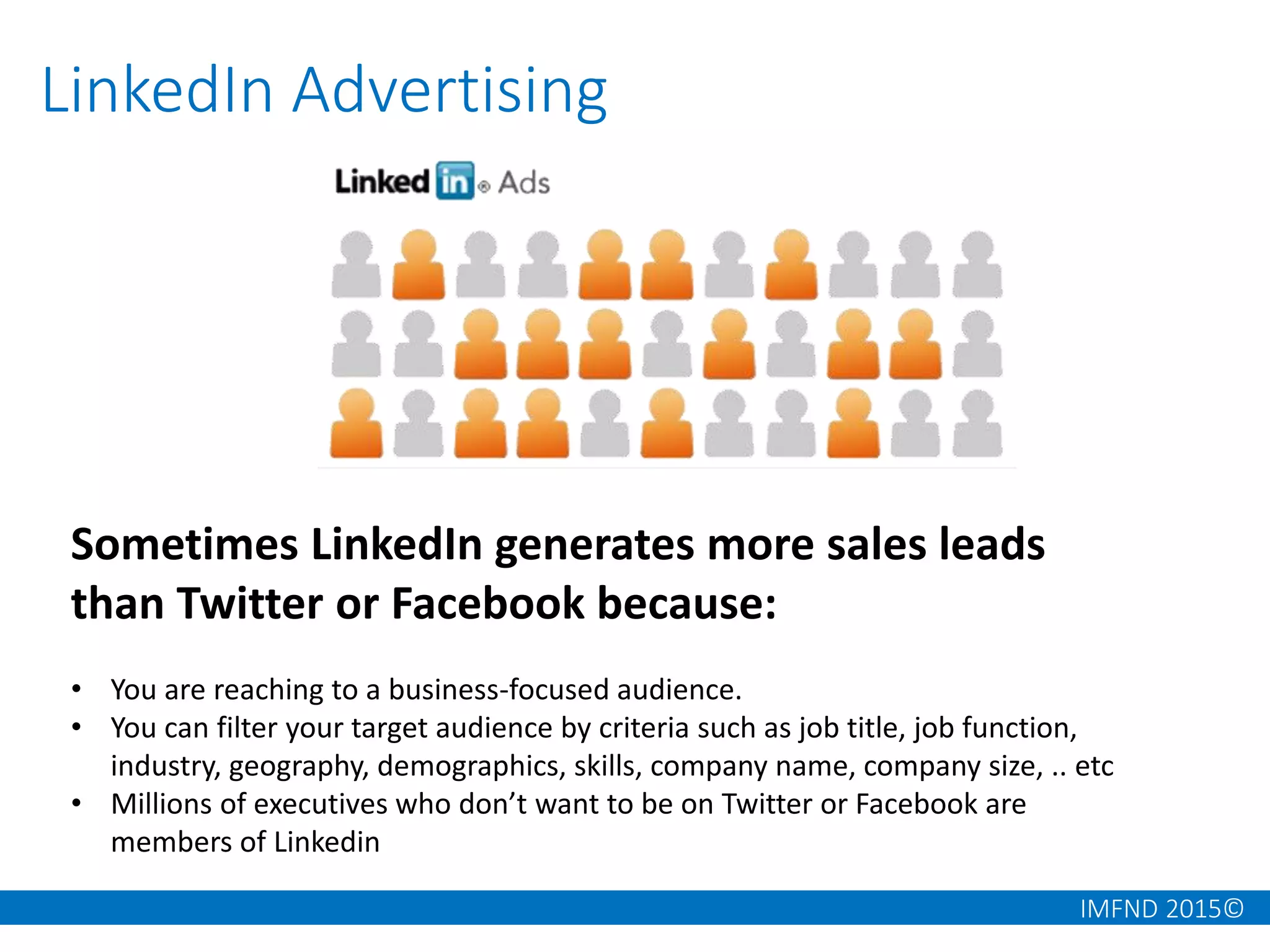 IMFND 2015©
LinkedIn Advertising
Sometimes LinkedIn generates more sales leads
than Twitter or Facebook because:
• You are reaching to a business-focused audience.
• You can filter your target audience by criteria such as job title, job function,
industry, geography, demographics, skills, company name, company size, .. etc
• Millions of executives who don’t want to be on Twitter or Facebook are
members of Linkedin
 