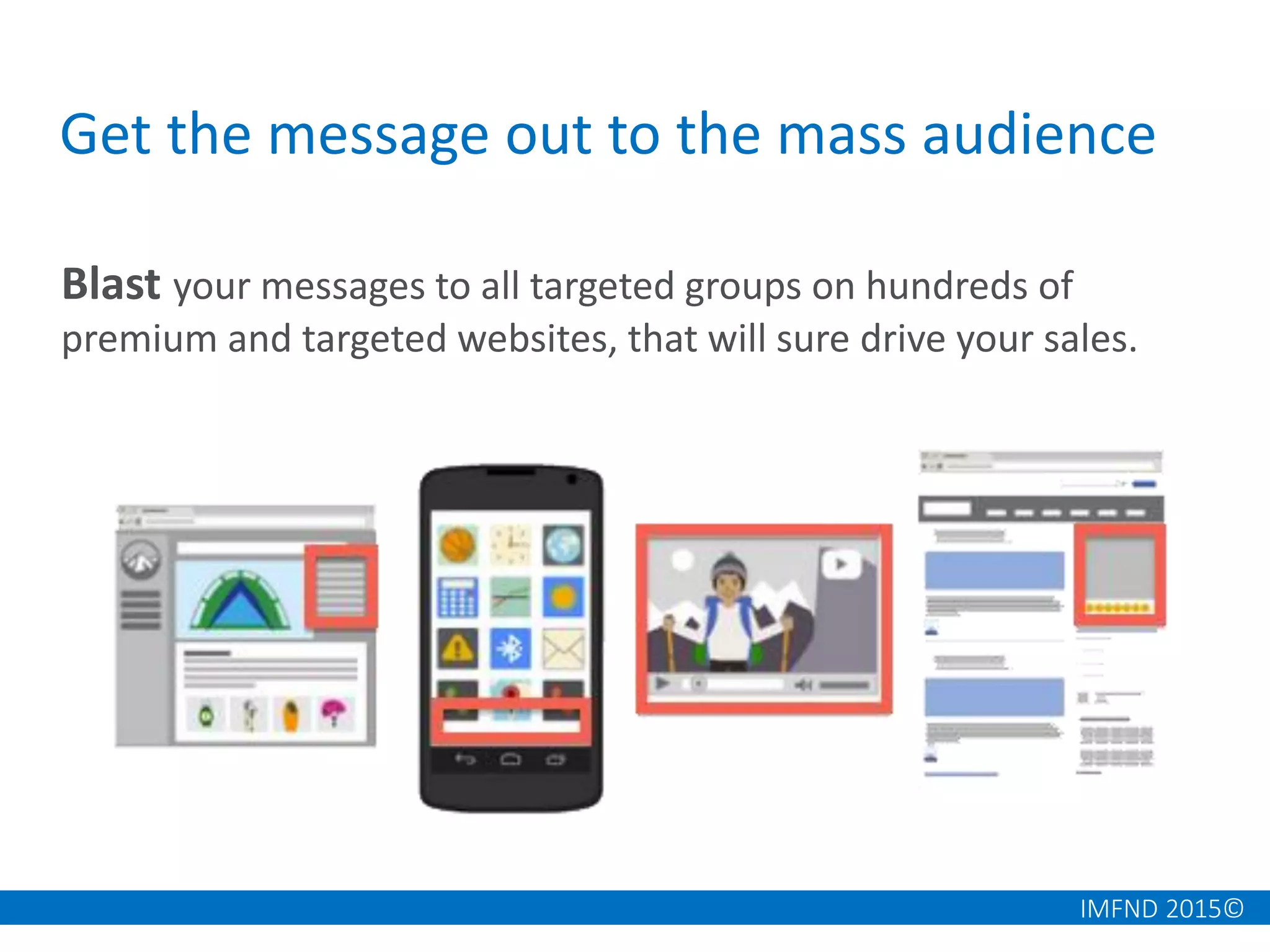 IMFND 2015©
Get the message out to the mass audience
Blast your messages to all targeted groups on hundreds of
premium and targeted websites, that will sure drive your sales.
 