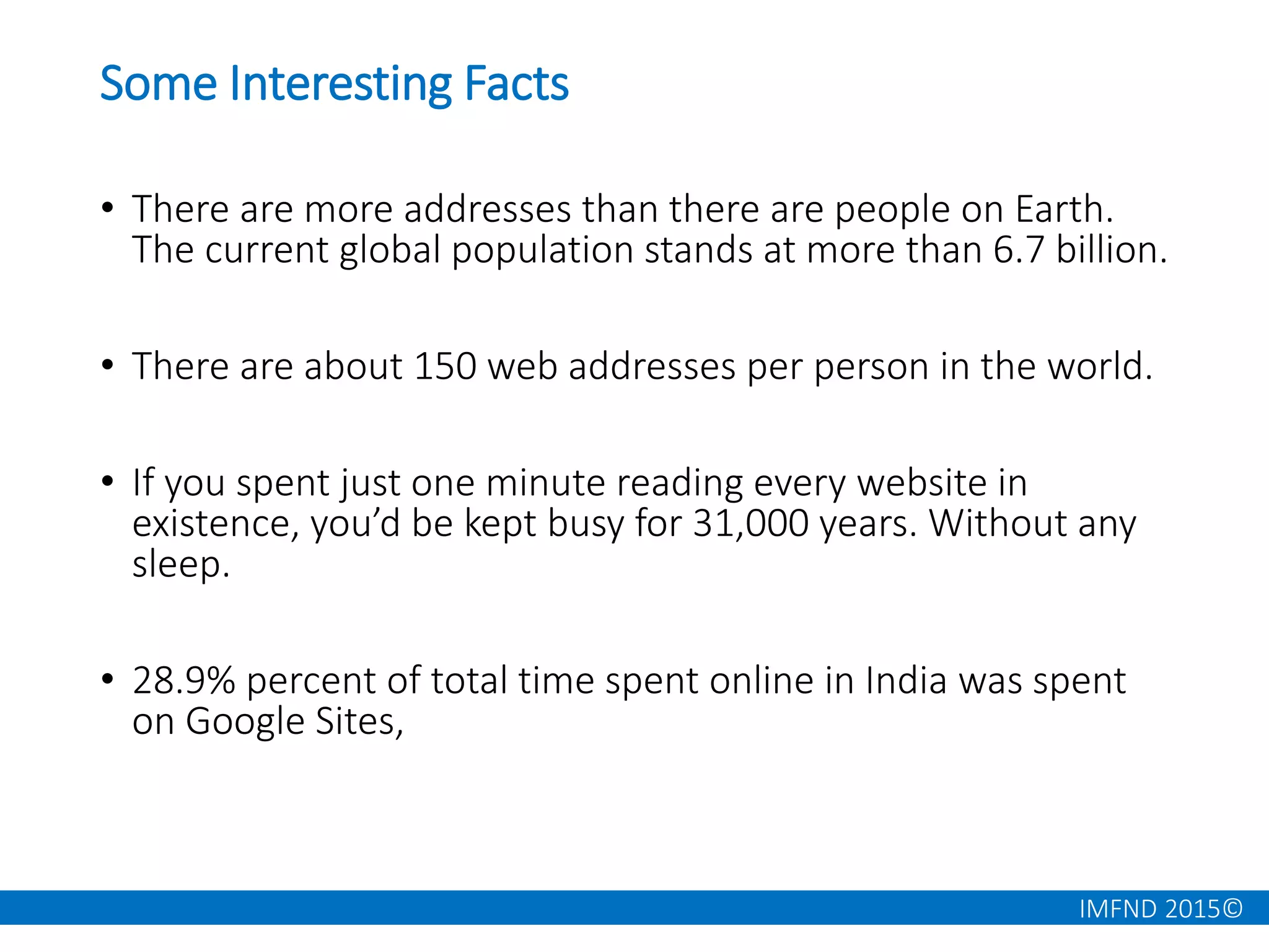 IMFND 2015©
Some Interesting Facts
• There are more addresses than there are people on Earth.
The current global population stands at more than 6.7 billion.
• There are about 150 web addresses per person in the world.
• If you spent just one minute reading every website in
existence, you’d be kept busy for 31,000 years. Without any
sleep.
• 28.9% percent of total time spent online in India was spent
on Google Sites,
 