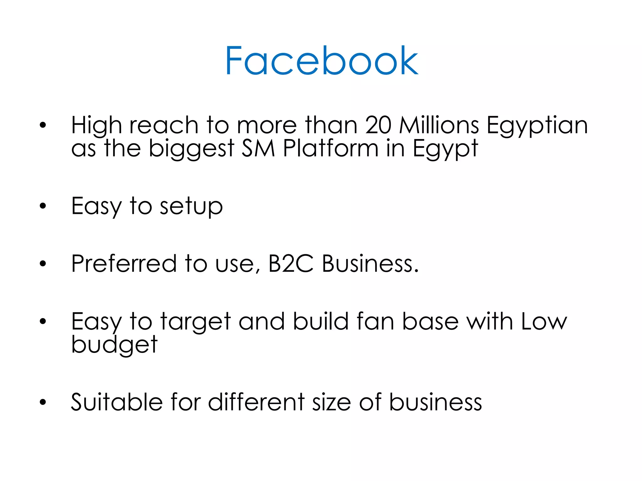 Facebook
• High reach to more than 20 Millions Egyptian
as the biggest SM Platform in Egypt
• Easy to setup
• Preferred to use, B2C Business.
• Easy to target and build fan base with Low
budget
• Suitable for different size of business
 