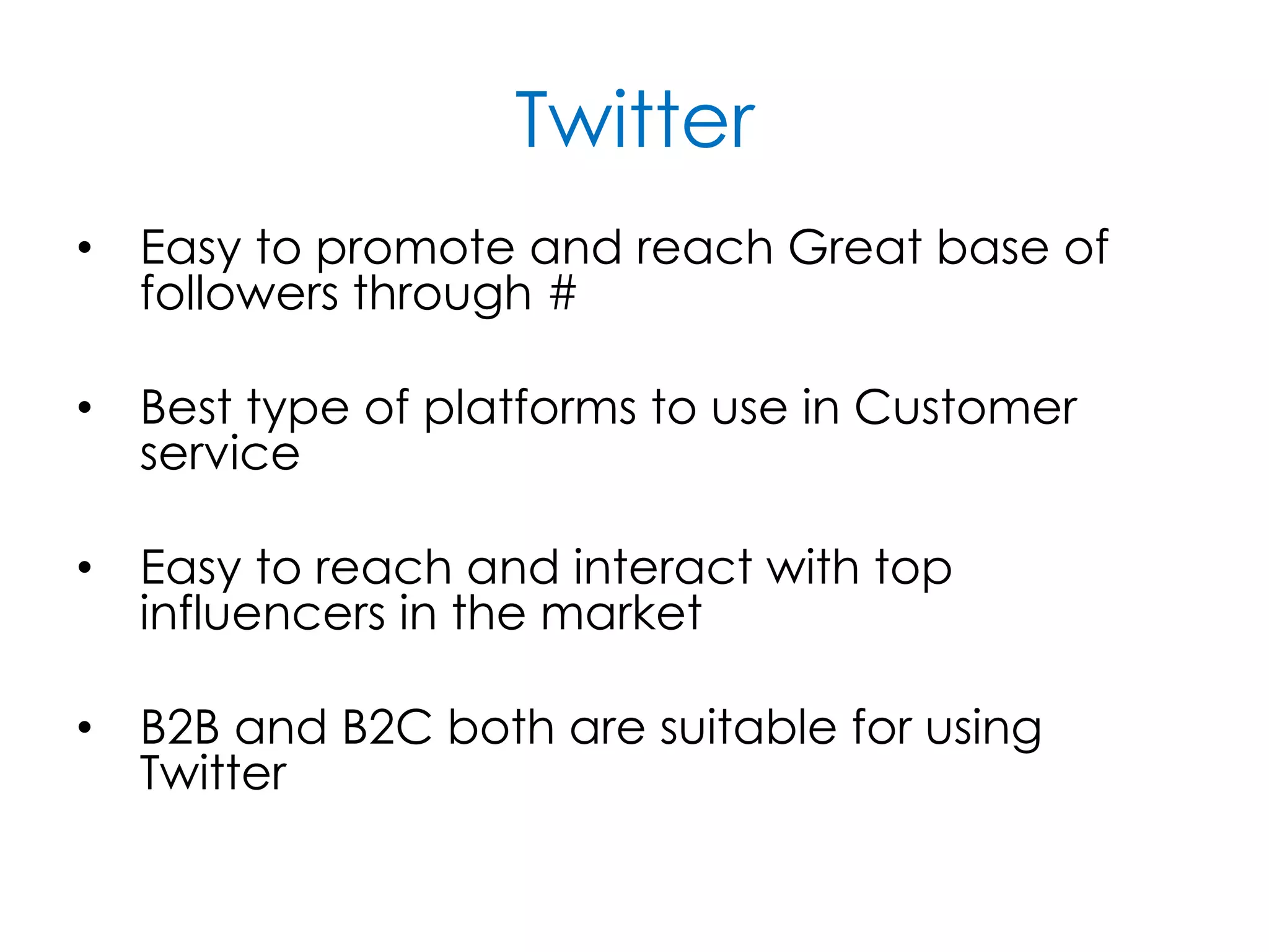 Twitter
• Easy to promote and reach Great base of
followers through #
• Best type of platforms to use in Customer
service
• Easy to reach and interact with top
influencers in the market
• B2B and B2C both are suitable for using
Twitter
 