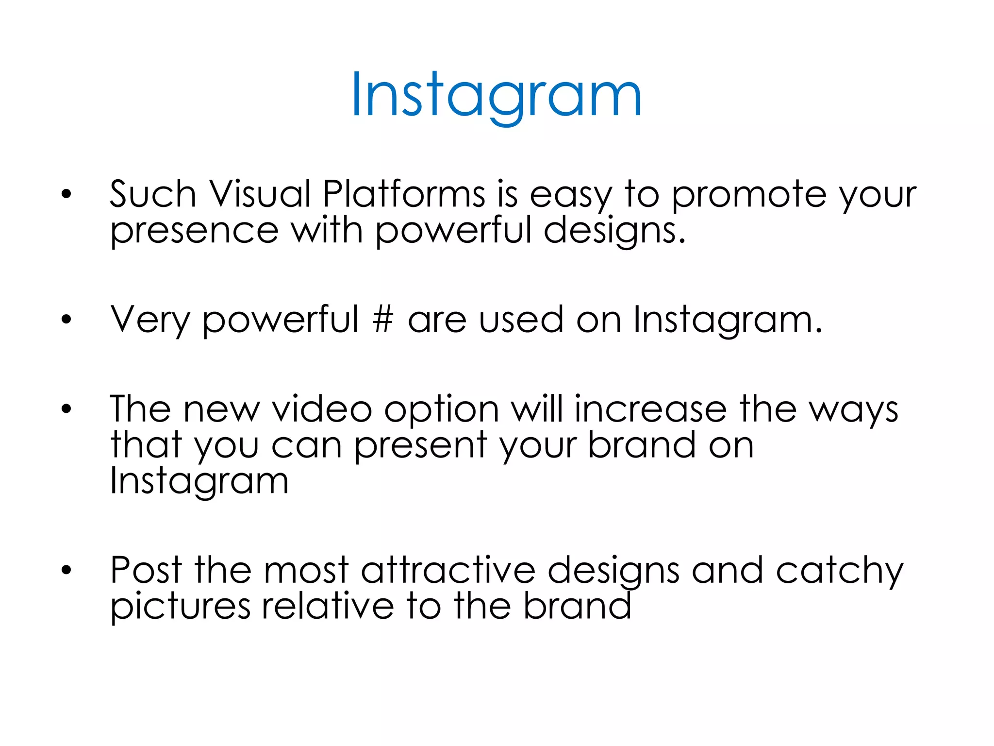 Instagram
• Such Visual Platforms is easy to promote your
presence with powerful designs.
• Very powerful # are used on Instagram.
• The new video option will increase the ways
that you can present your brand on
Instagram
• Post the most attractive designs and catchy
pictures relative to the brand
 