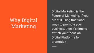 Why Digital
Marketing
Digital Marketing is the
Future of Marketing. If you
are still using traditional
ways to promote your
business, then it’s time to
switch your focus on
Digital Platforms for
promotion
 
