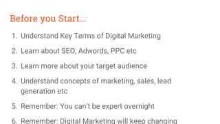 Before you Start...
1. Understand Key Terms of Digital Marketing
2. Learn about SEO, Adwords, PPC etc
3. Learn more about your target audience
4. Understand concepts of marketing, sales, lead
generation etc
5. Remember: You can’t be expert overnight
6. Remember: Digital Marketing will keep changing
 