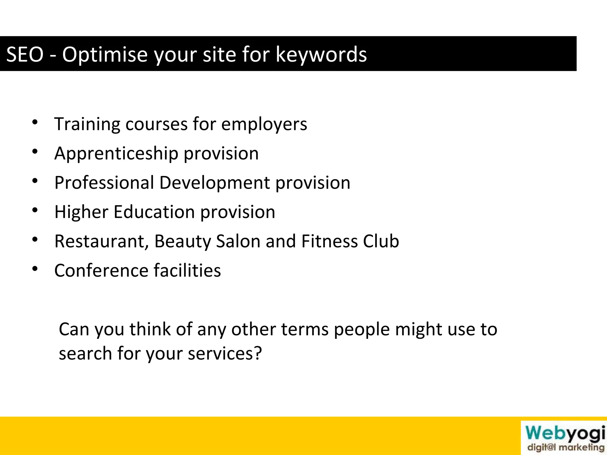 SEO - Optimise your site for keywords Training courses for employers  Apprenticeship provision  Professional Development provision  Higher Education provision  Restaurant, Beauty Salon and Fitness Club  Conference facilities  Can you think of any other terms people might use to  search for your services? 
