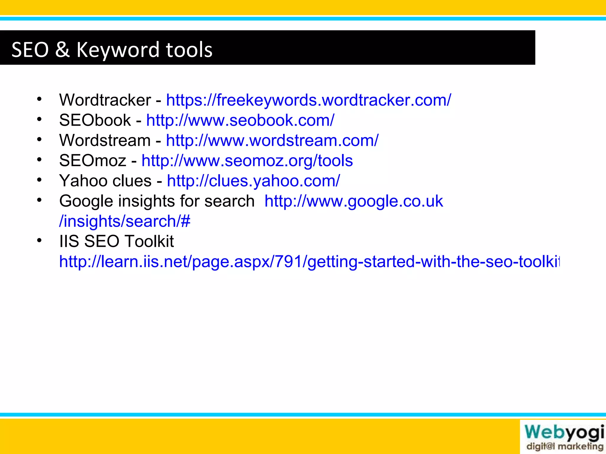 www.webyogi.co.uk SEO & Keyword tools Wordtracker -  https:// freekeywords.wordtracker.com / SEObook -  http:// www.seobook.com / Wordstream -  http:// www.wordstream.com / SEOmoz -  http:// www.seomoz.org /tools Yahoo clues -  http:// clues.yahoo.com / Google insights for search  http:// www.google.co.uk /insights/search/# IIS SEO Toolkit  http://learn.iis.net/page.aspx/791/getting-started-with-the-seo-toolkit/ 