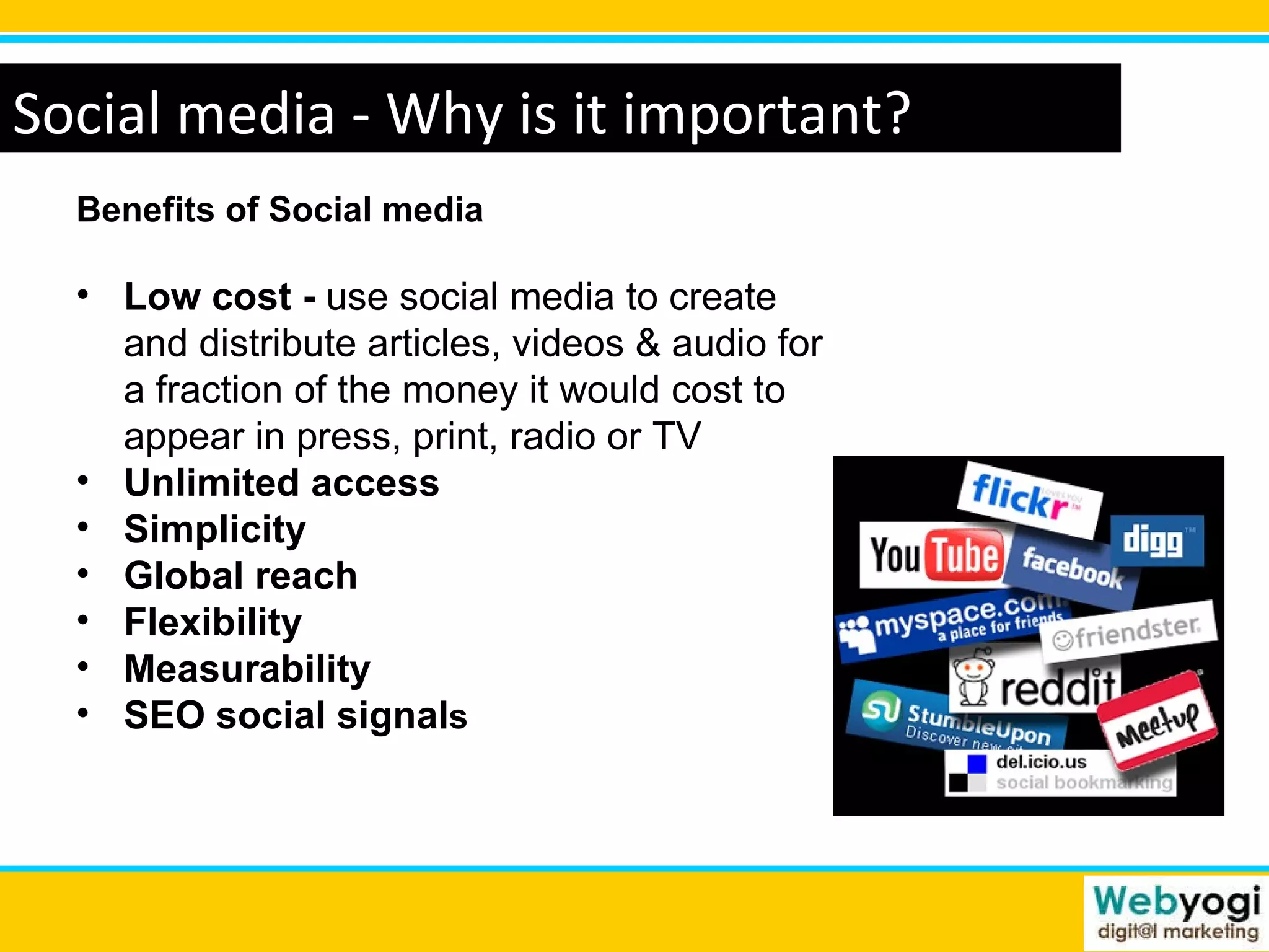 Social media - Why is it important? Benefits of Social media  Low cost -  use social media to create and distribute articles, videos & audio for a fraction of the money it would cost to appear in press, print, radio or TV Unlimited access Simplicity Global reach Flexibility Measurability SEO social signal s 